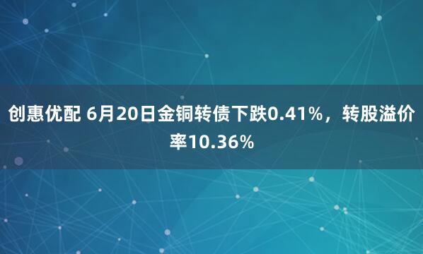 创惠优配 6月20日金铜转债下跌0.41%，转股溢价率10.36%