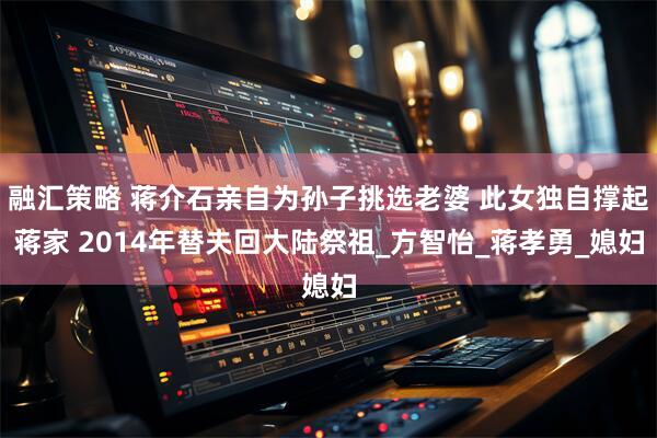 融汇策略 蒋介石亲自为孙子挑选老婆 此女独自撑起蒋家 2014年替夫回大陆祭祖_方智怡_蒋孝勇_媳妇