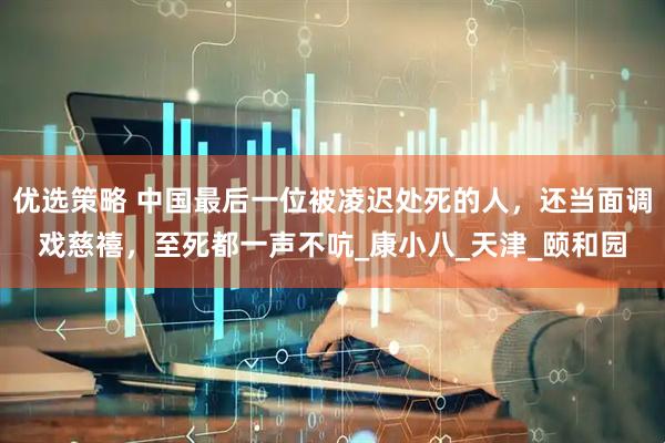 优选策略 中国最后一位被凌迟处死的人，还当面调戏慈禧，至死都一声不吭_康小八_天津_颐和园