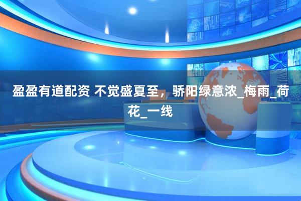盈盈有道配资 不觉盛夏至，骄阳绿意浓_梅雨_荷花_一线