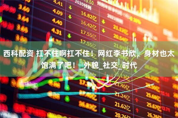 西科配资 扛不住啊扛不住！网红李书欣，身材也太饱满了吧！_外貌_社交_时代