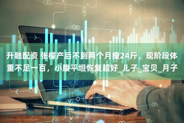 升融配资 张檬产后不到两个月瘦24斤，现阶段体重不足一百，小腹平坦恢复超好_儿子_宝贝_月子