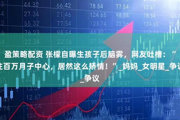 盈策略配资 张檬自曝生孩子后脑雾，网友吐槽：“住百万月子中心，居然这么矫情！”_妈妈_女明星_争议