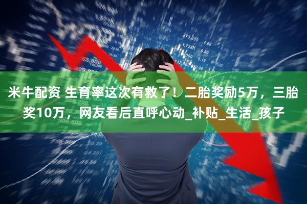 米牛配资 生育率这次有救了！二胎奖励5万，三胎奖10万，网友看后直呼心动_补贴_生活_孩子