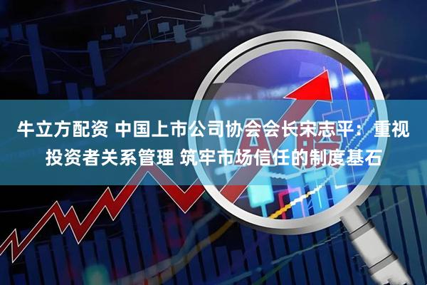 牛立方配资 中国上市公司协会会长宋志平：重视投资者关系管理 筑牢市场信任的制度基石