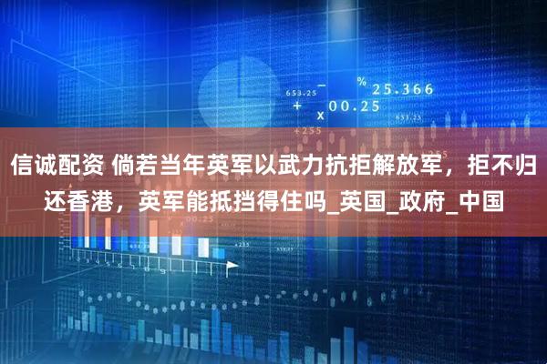 信诚配资 倘若当年英军以武力抗拒解放军，拒不归还香港，英军能抵挡得住吗_英国_政府_中国