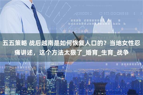 五五策略 战后越南是如何恢复人口的？当地女性忍痛讲述，这个方法太狠了_婚育_生育_战争