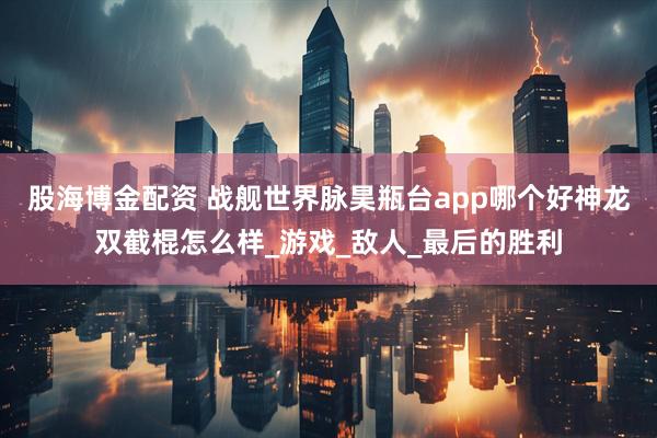 股海博金配资 战舰世界脉昊瓶台app哪个好神龙双截棍怎么样_游戏_敌人_最后的胜利