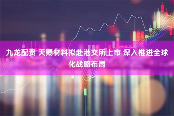 九龙配资 天赐材料拟赴港交所上市 深入推进全球化战略布局