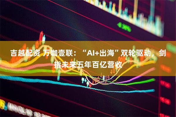吉越配资 万咖壹联：“AI+出海”双轮驱动，剑指未来五年百亿营收