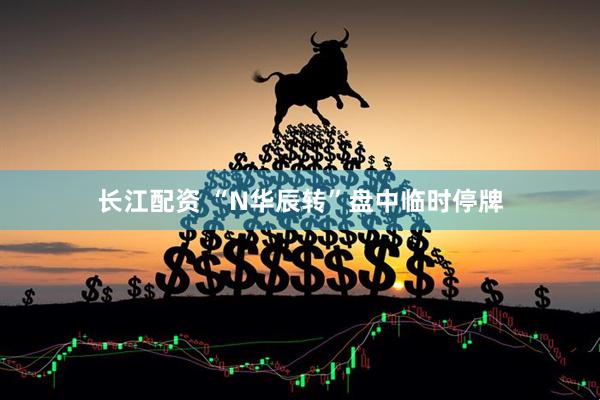 长江配资 “N华辰转”盘中临时停牌