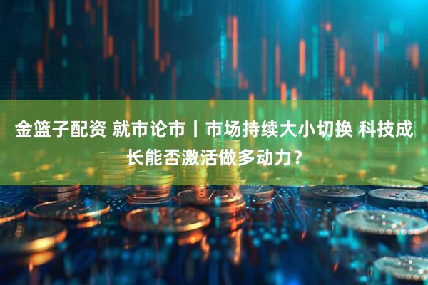 金篮子配资 就市论市丨市场持续大小切换 科技成长能否激活做多动力？