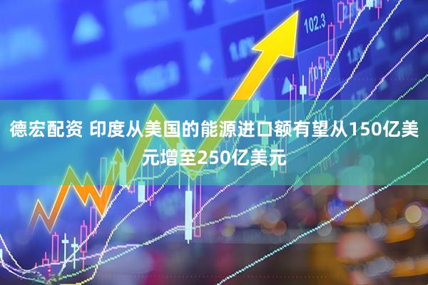 德宏配资 印度从美国的能源进口额有望从150亿美元增至250亿美元
