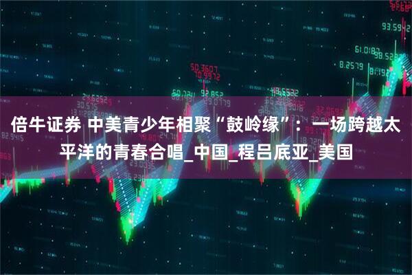 倍牛证券 中美青少年相聚“鼓岭缘”：一场跨越太平洋的青春合唱_中国_程吕底亚_美国
