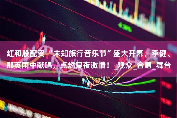 红和股配资 “未知旅行音乐节”盛大开幕，李健、那英雨中献唱，点燃夏夜激情！_观众_合唱_舞台