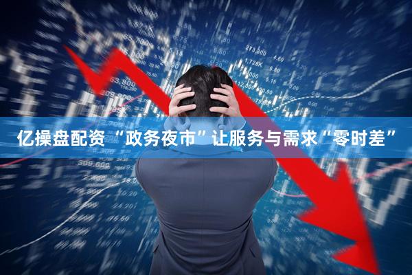 亿操盘配资 “政务夜市”让服务与需求“零时差”