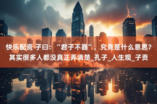 快乐配资 子曰：“君子不器”，究竟是什么意思？其实很多人都没真正弄清楚_孔子_人生观_子贡