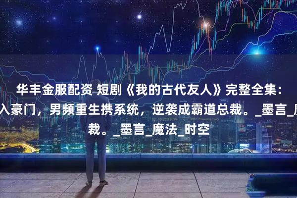 华丰金服配资 短剧《我的古代友人》完整全集：古代战神入豪门，男频重生携系统，逆袭成霸道总裁。_墨言_魔法_时空