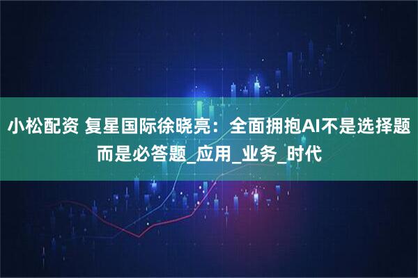小松配资 复星国际徐晓亮：全面拥抱AI不是选择题而是必答题_应用_业务_时代