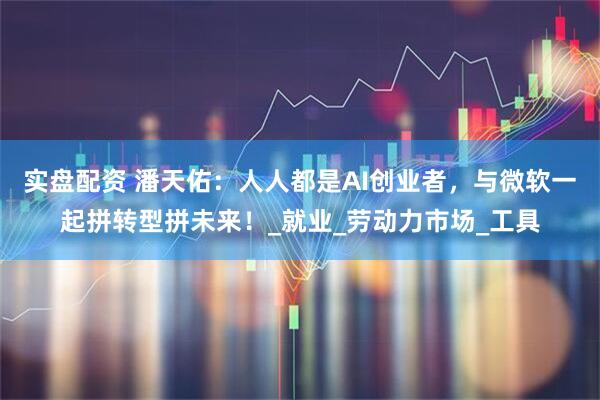 实盘配资 潘天佑：人人都是AI创业者，与微软一起拼转型拼未来！_就业_劳动力市场_工具