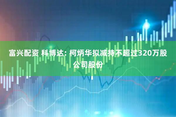 富兴配资 科博达: 柯炳华拟减持不超过320万股公司股份
