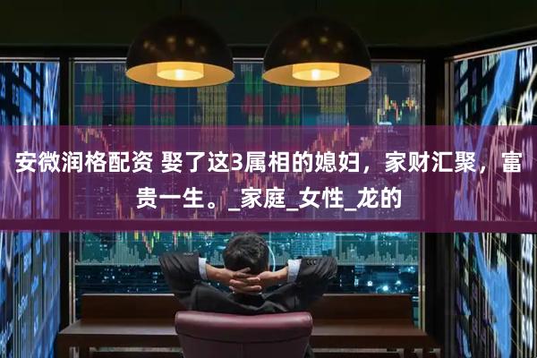 安微润格配资 娶了这3属相的媳妇，家财汇聚，富贵一生。_家庭_女性_龙的