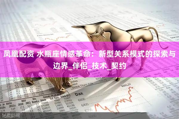 凤凰配资 水瓶座情感革命：新型关系模式的探索与边界_伴侣_技术_契约