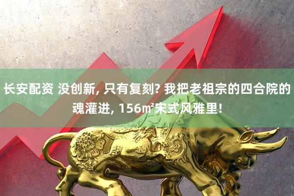 长安配资 没创新, 只有复刻? 我把老祖宗的四合院的魂灌进, 156㎡宋式风雅里!