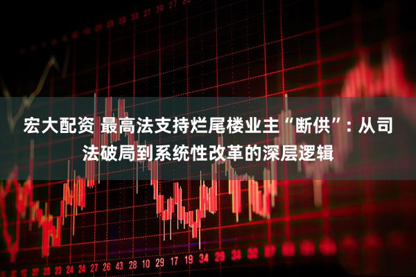 宏大配资 最高法支持烂尾楼业主“断供”: 从司法破局到系统性改革的深层逻辑