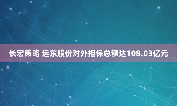 长宏策略 远东股份对外担保总额达108.03亿元