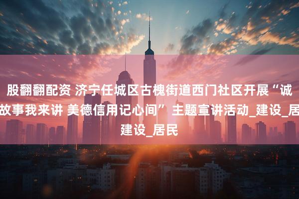 股翻翻配资 济宁任城区古槐街道西门社区开展“诚信故事我来讲 美德信用记心间” 主题宣讲活动_建设_居民