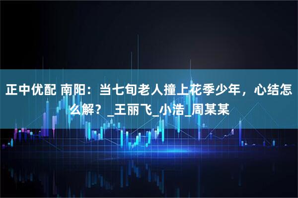 正中优配 南阳:当七旬老人撞上花季少年,心结怎么解?_王丽飞_小浩_周某某