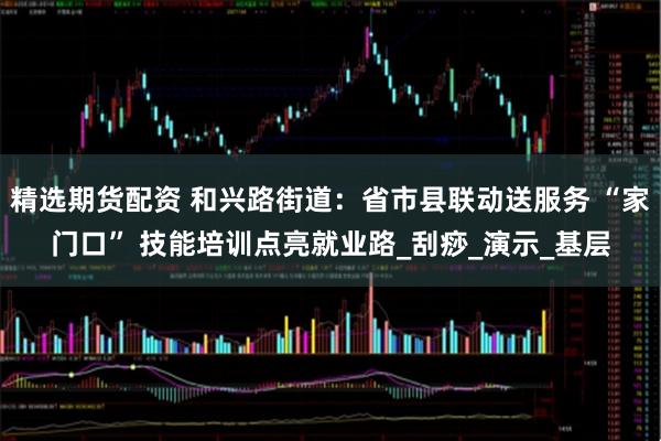 精选期货配资 和兴路街道:省市县联动送服务 “家门口” 技能培训点亮就业路_刮痧_演示_基层