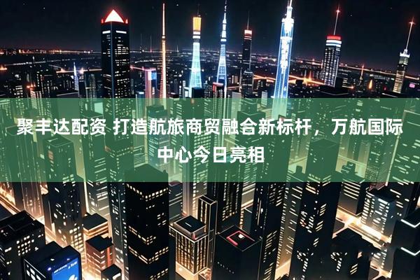 聚丰达配资 打造航旅商贸融合新标杆，万航国际中心今日亮相