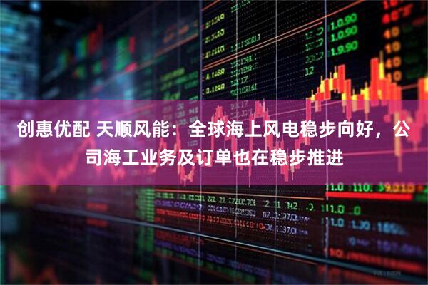 创惠优配 天顺风能：全球海上风电稳步向好，公司海工业务及订单也在稳步推进