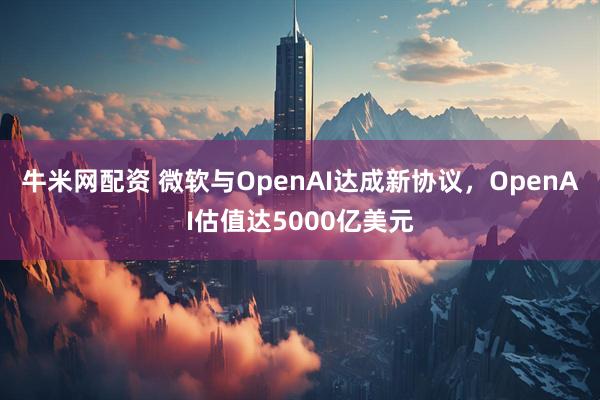 牛米网配资 微软与OpenAI达成新协议，OpenAI估值达5000亿美元
