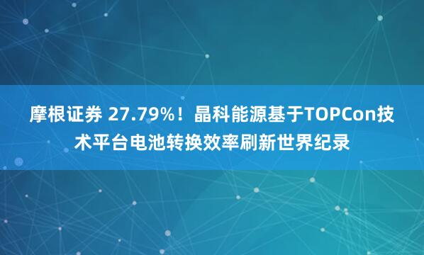 摩根证券 27.79%！晶科能源基于TOPCon技术平台电池转换效率刷新世界纪录