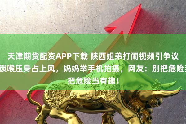 天津期货配资APP下载 陕西姐弟打闹视频引争议：弟弟锁喉压身占上风，妈妈举手机拍摄，网友：别把危险当有趣！