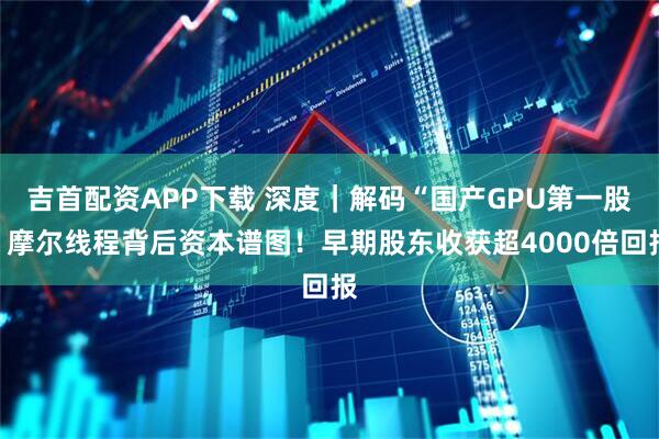 吉首配资APP下载 深度｜解码“国产GPU第一股”摩尔线程背后资本谱图！早期股东收获超4000倍回报