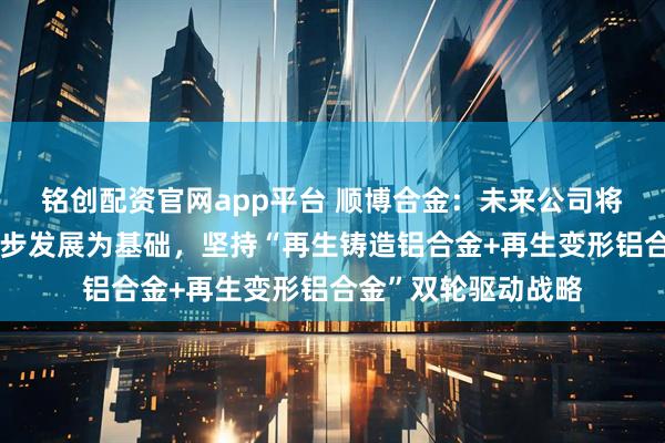 铭创配资官网app平台 顺博合金：未来公司将以再生铝业务的稳步发展为基础，坚持“再生铸造铝合金+再生变形铝合金”双轮驱动战略