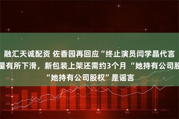 融汇天诚配资 佐香园再回应“终止演员闫学晶代言”：产品销量有所下滑，新包装上架还需约3个月 “她持有公司股权”是谣言
