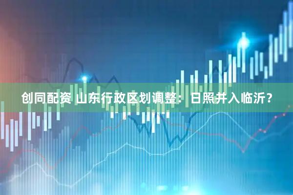 创同配资 山东行政区划调整：日照并入临沂？