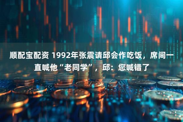 顺配宝配资 1992年张震请邱会作吃饭，席间一直喊他“老同学”，邱：您喊错了
