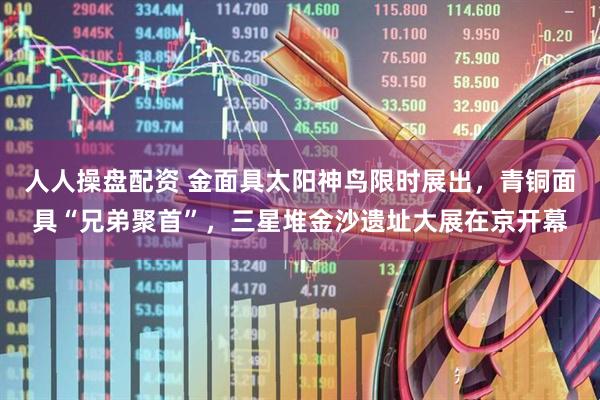 人人操盘配资 金面具太阳神鸟限时展出，青铜面具“兄弟聚首”，三星堆金沙遗址大展在京开幕